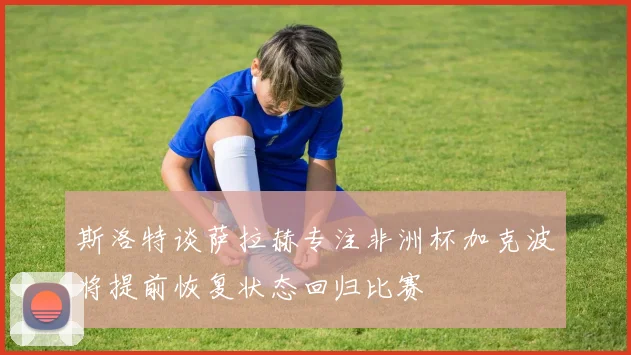 斯洛特谈萨拉赫专注非洲杯加克波将提前恢复状态回归比赛