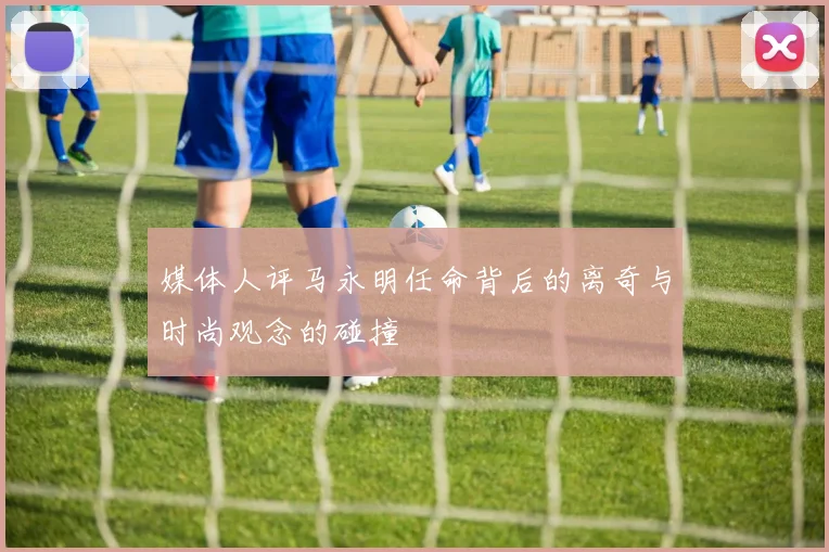 媒体人评马永明任命背后的离奇与时尚观念的碰撞