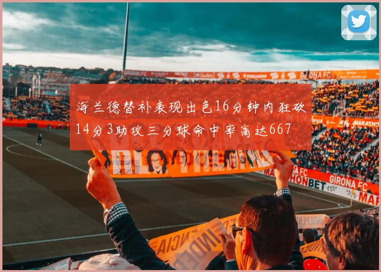 海兰德替补表现出色16分钟内狂砍14分3助攻三分球命中率高达667