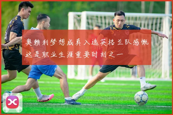 奥赖利梦想成真入选英格兰队感慨这是职业生涯重要时刻之一
