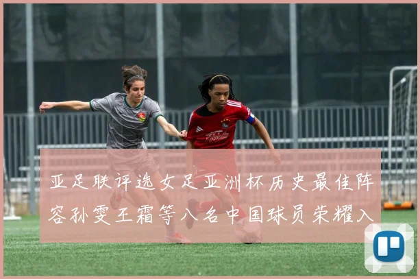 亚足联评选女足亚洲杯历史最佳阵容孙雯王霜等八名中国球员荣耀入选