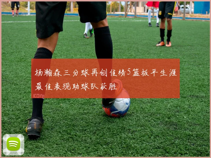 杨瀚森三分球再创佳绩5篮板平生涯最佳表现助球队获胜