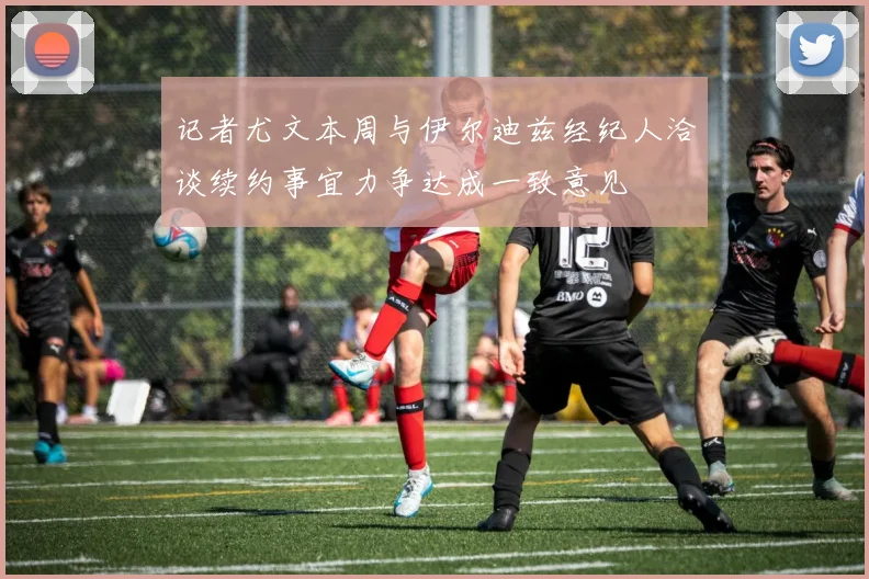 记者尤文本周与伊尔迪兹经纪人洽谈续约事宜力争达成一致意见