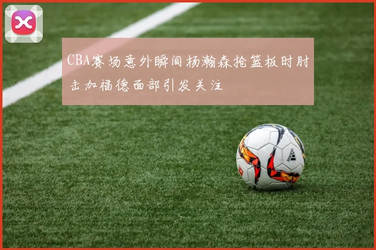 CBA赛场意外瞬间杨瀚森抢篮板时肘击加福德面部引发关注
