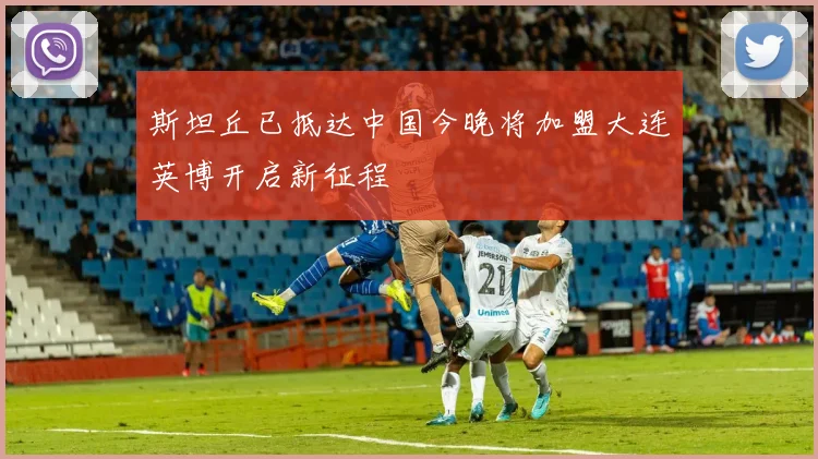 斯坦丘已抵达中国今晚将加盟大连英博开启新征程