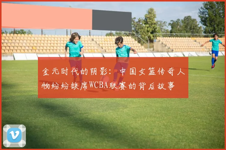 金元时代的阴影：中国女篮传奇人物纷纷缺席WCBA联赛的背后故事