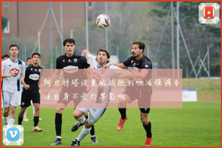 阿尔特塔谈曼城战胜利物浦强调专注自身不受外界影响