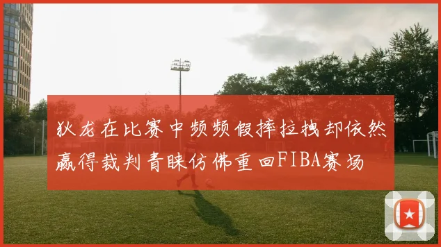 狄龙在比赛中频频假摔拉拽却依然赢得裁判青睐仿佛重回FIBA赛场