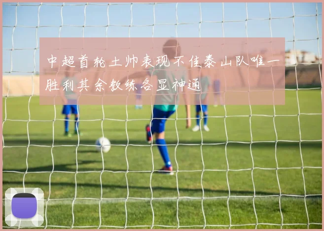 中超首轮土帅表现不佳泰山队唯一胜利其余教练各显神通