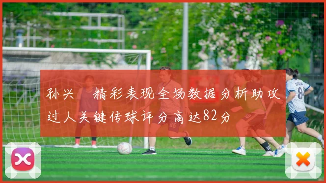 孙兴慜精彩表现全场数据分析助攻过人关键传球评分高达82分