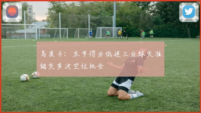 乌度卡：末节得分低迷三分球失准错失多次空位机会