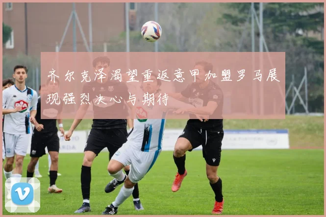 齐尔克泽渴望重返意甲加盟罗马展现强烈决心与期待