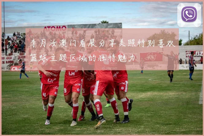 李月汝澳门看展分享美照特别喜欢篮球主题区域的独特魅力