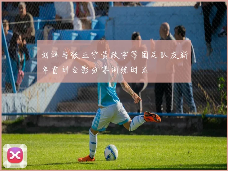 刘洋与张玉宁黄政宇等国足队友新年首训合影分享训练时光