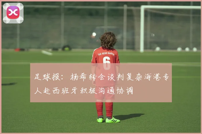 足球报：杨希转会谈判复杂海港专人赴西班牙积极沟通协调