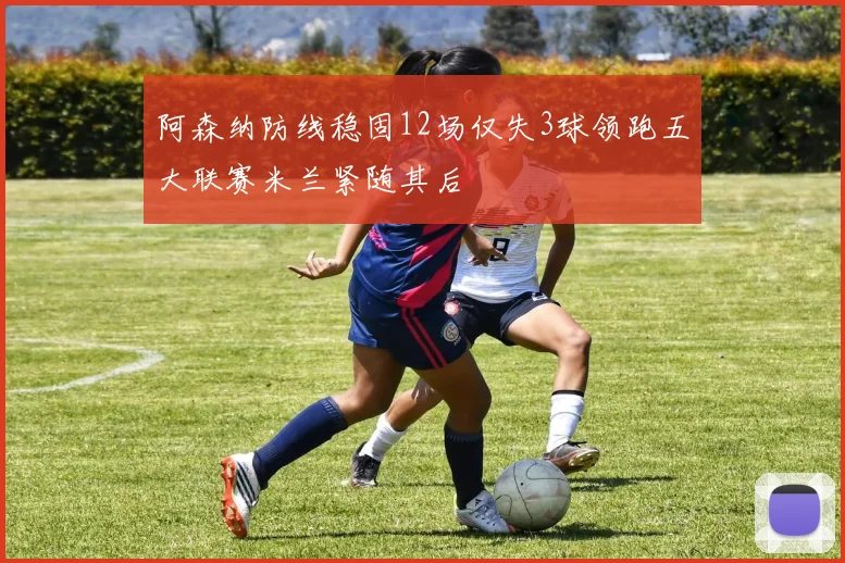 阿森纳防线稳固12场仅失3球领跑五大联赛米兰紧随其后