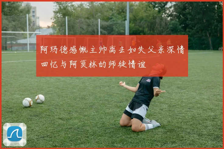 阿玛德感慨主帅离去如失父亲深情回忆与阿莫林的师徒情谊