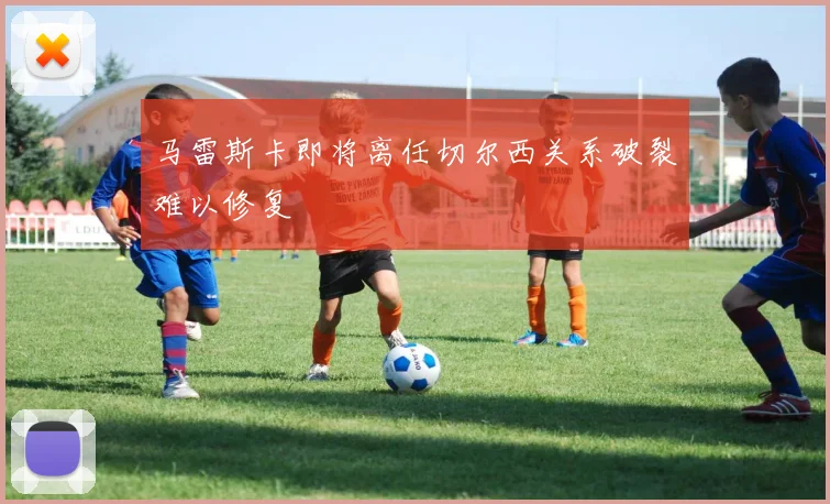 马雷斯卡即将离任切尔西关系破裂难以修复