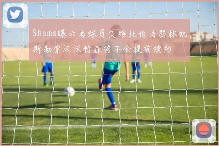 Shams曝六名球员艾维杜伦马瑟林凯斯勒索汉沃特森将不会提前续约
