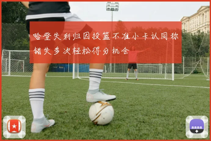 哈登失利归因投篮不准小卡认同称错失多次轻松得分机会