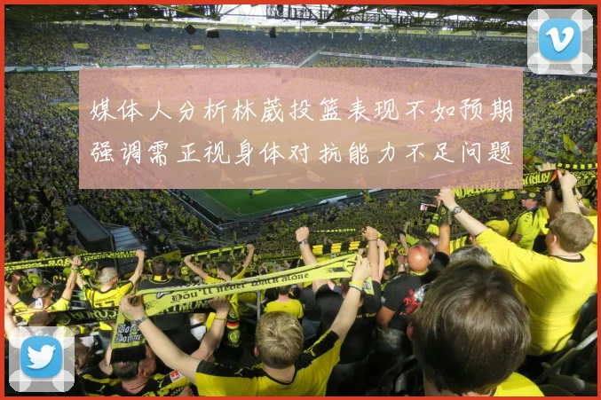 媒体人分析林葳投篮表现不如预期强调需正视身体对抗能力不足问题