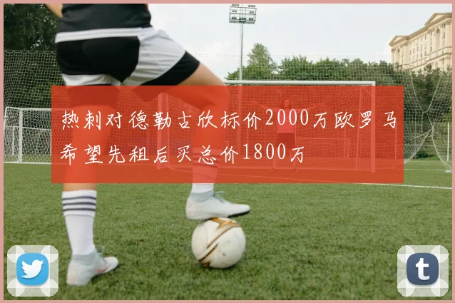 热刺对德勒古欣标价2000万欧罗马希望先租后买总价1800万