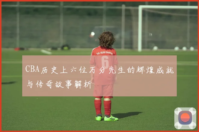 CBA历史上六位万分先生的辉煌成就与传奇故事解析