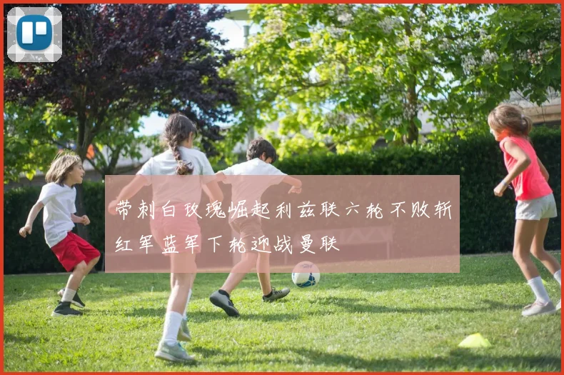 带刺白玫瑰崛起利兹联六轮不败斩红军蓝军下轮迎战曼联