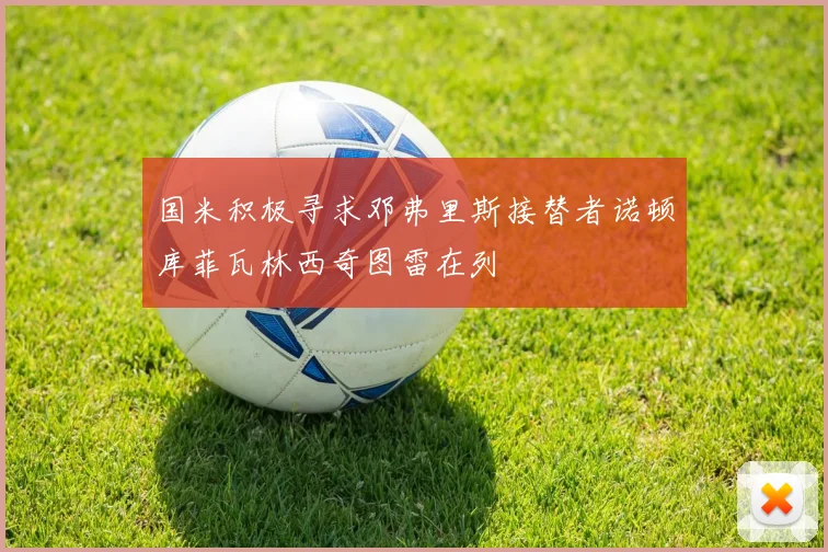 国米积极寻求邓弗里斯接替者诺顿库菲瓦林西奇图雷在列