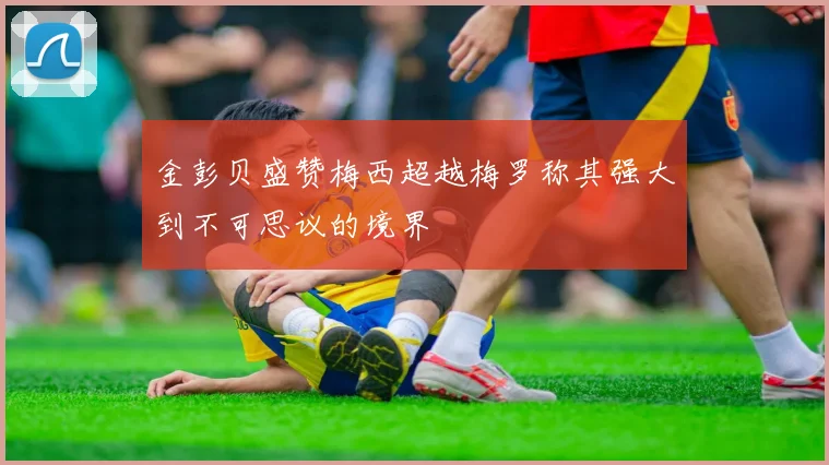 金彭贝盛赞梅西超越梅罗称其强大到不可思议的境界