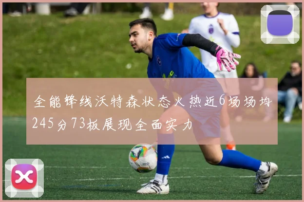 全能锋线沃特森状态火热近6场场均245分73板展现全面实力