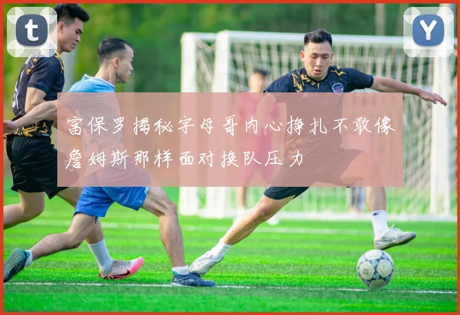 富保罗揭秘字母哥内心挣扎不敢像詹姆斯那样面对换队压力