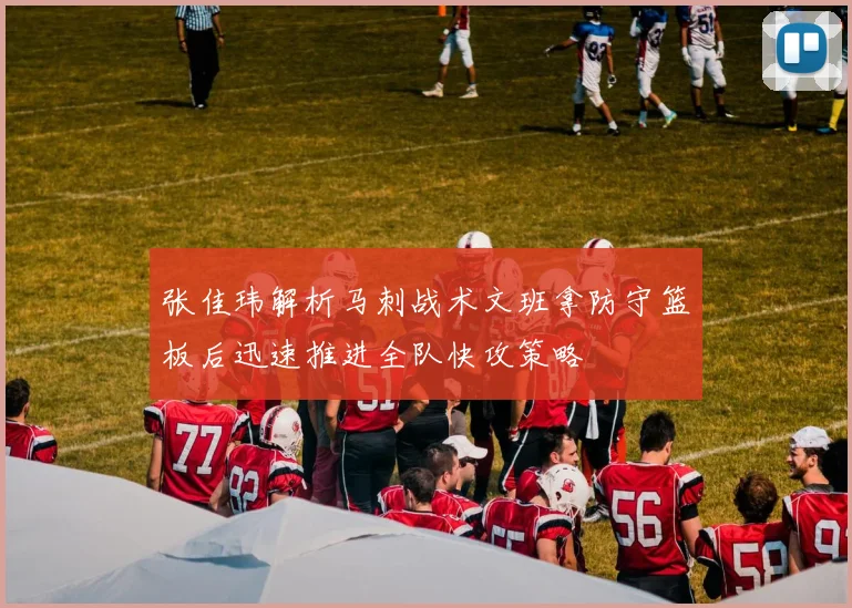 张佳玮解析马刺战术文班拿防守篮板后迅速推进全队快攻策略