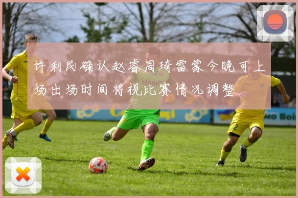 许利民确认赵睿周琦雷蒙今晚可上场出场时间将视比赛情况调整