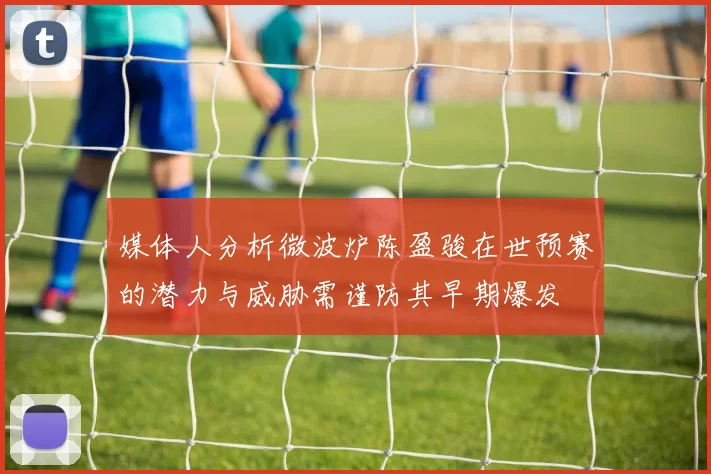 媒体人分析微波炉陈盈骏在世预赛的潜力与威胁需谨防其早期爆发