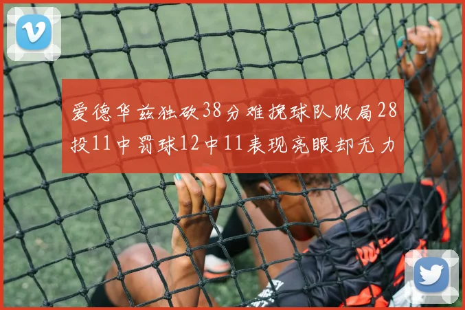 爱德华兹独砍38分难挽球队败局28投11中罚球12中11表现亮眼却无力回天