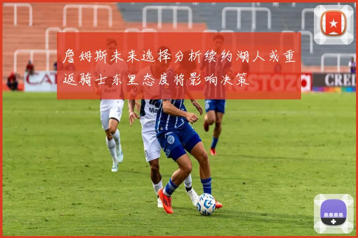 詹姆斯未来选择分析续约湖人或重返骑士东里态度将影响决策