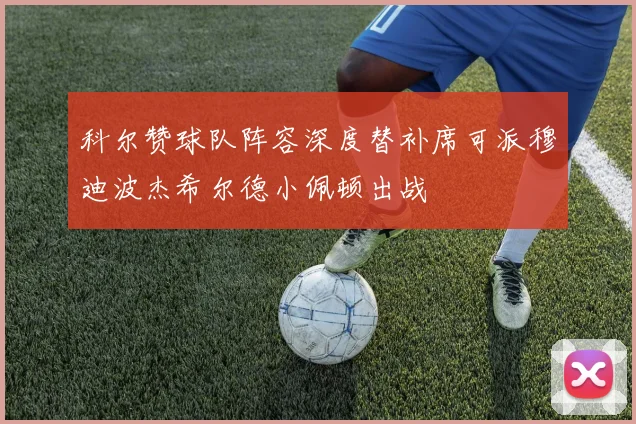 科尔赞球队阵容深度替补席可派穆迪波杰希尔德小佩顿出战